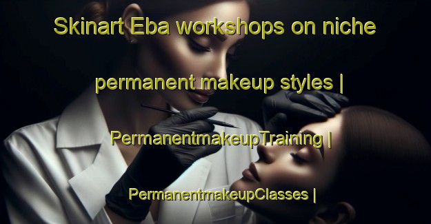 Skinart Eba workshops on niche permanent makeup styles | PermanentmakeupTraining | PermanentmakeupClasses | SkinartTraining-Turkey
